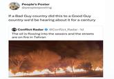 People's Poster @peoplesposting If a Bad Guy country did this to a Good Guy country we'd be hearing about it for a century Conflict Radar @Conflict_Radar. 1d The oil is flowing into the sewers and the streets are on fire in Tehran