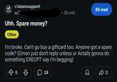 STEAM r/steamsupport u/* Uhh. Spare money? Other Bli med O 26 min I'm broke. Can't go buy a giftcard too. Anyone got a spare code? (Cmon just don't reply unless ur Actally gonna do something EXECPT say I'm begging) 。 ♡ ☐ 28 Д 2