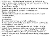 We live in the roadway inn and are needing some groceries that maybe someone is willing to help us with, we need, A dozen of eggs 12pk diet coke, (not pepsi or knock off brand) Sandwich bread, bimbo is preferred. Some steaks Chicken breast (we don't like chicken legs) Frozen pizza. Potatoes Ice cream. Snacks like chips and chocolates. If you can't deliver to our door we are willing to pick it up at the lobby. Also we need help with a night or two in the hotel. Cashapp me @babymommablunt420 We don't have any money but I'll let you hit a freshly rolled blunt, but if you don't smoke I have a stogie and some leftover king cobra you can have