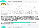 Write a comment... Anonymous member 13h. Would anyone be willing to watch 6 of my small dogs for a week in may? The dates are May 5th- May14th. I'm willing to pay and I will furnish their crates and dog food and pee pads. They must be in a secured fenced in area when outside. Cannot be around big dogs. Also, must love animals, and will allow my family and I to meet you in person and ask questions because our dogs are our babies and we don't trust just anyone. My dogs are CKC & AKC double registered and are up to date on their shots. I have chihuahuas and one Chi-Con, and one chihuahua/Daschund mix. 4 males and 2 females. Willing to pay $200 -$250 for everything. I'm located in you in advance. Thank Write an answer... Q 3