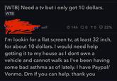 [WTB] Need a tv but i only got 10 dollars. WTB ce self 14h 0 TO 22% I'm lookin for a flat screen tv, at least 32 inch, for about 10 dollars. I would need help getting it to my house as I dont own a vehicle and cannot walk as I've been having some bad asthma as of lately. I have Paypal/ Venmo. Dm if you can help. thank you