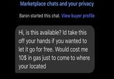 Marketplace chats and your privacy Baron started this chat. View buyer profile Hi, is this available? Id take this off your hands if you wanted to let it go for free. Would cost me 10$ in gas just to come to where your located