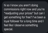 hi so I know you aren't doing commissions right now and you're "readjusting your prices" but can I get something for free? I've been a loyal follower for a long time and I feel like I deserve something special.