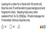 Looking for a sitter for a friend with 18 month old. Must be over 21 and be able to pass background and fingerprint check. Needing help every other weekend from 7a-7p. $50/day. Private message me if interested. Serious inquiries only. 42 46