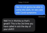 Today 11:55 AM Hey Im not gonna be able to come into work, Im very sick with Covid symptoms Well I'm in Wichita so that's great!!! This is the 3rd time you have called in sick the day of your shift!!! Delivered
