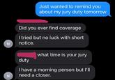 Just wanted to remind you about my jury duty tomorrow N N Did you ever find coverage I tried but no luck with short notice. duty what time is your jury I have a morning person but I'll need a closer.