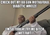 CHECK OUT MY BB GUN MOTHAFUKA *DIABETIC WHEEZE* I'M SO TOUGH! TRY ME BITCH *WET FART*