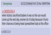 Anonymous >>180905184 # 02/22/23(Wed)14:01:32 No.180907046 when Aztecs sacrificed babies it was so the sun would come up the next day, women do it today because it hurts their chances at being head spreadsheet lady at the office >>180907173 #