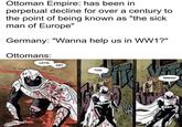 Ottoman Empire: has been in perpetual decline for over a century to the point of being known as "the sick man of Europe" Germany: "Wanna help us in WW1?" Ottomans: LET'S GET THIS ACK одс BREAD