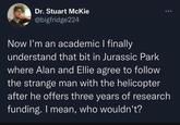 Dr. Stuart McKie @bigfridge224 Now I'm an academic I finally understand that bit in Jurassic Park where Alan and Ellie agree to follow the strange man with the helicopter after he offers three years of research funding. I mean, who wouldn't?