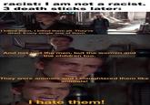 racist: I am not a racist. 3 death sticks later: I killed them, I killed them all. They're dead. Every single one of them. And not just the men, but the women and the children too. They were animals and I slaughtered them like animals! I hate them!