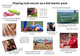 random bruises everywhere Playing club soccer as a kid starter pack Champie 'let's pray before the game' Champica everyone has the brightest lame ankle protection 'cool' shin guards shin guards cleats imaginable 'shake it off' my toe is actually broken other team's nails 'i'll be on my varisty hs team' says every club player in town family is broke cuz annual fees 'you'll go in when we have an advantage' score is 4-0 inter team drama girl who got cut from the team sobbing at her last practice weird competition with one girl on your team sand soccer tournament every summer (good luck) IG getting yelled at by a middle aged man (coach or parents)