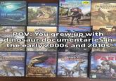NATIONAL GEOGRAPHIC Originally Created for Exhi IMAX Theatres Murry 3D SEA MONSTERS A PREHISTORIC ADVENTURE ALIVE FOR THE FIRST TIME IN 92 MILLION YEAR BBC VIDEO DIN SAURS Aliver Blu-ray 3D 2 DISC COLLECTION BOC PLANET $10.00 KU WHV DINOSAUR BEN DISCOVERY CLASSICS COLLE Discovery ESSENTIAL DINOSAUR PACK BBC VIDEO FORE THE INOSA ALKING WITH DINOSAUR THE COMPLETE DINOSAURS COLLECT POV: You grew up with dinosaur documentaries in the early 2000s and 2010s DVD DISCOVERY DVD DVD BBC PLOSAURUS WALKING WITH DINOSAURS SPECIAL BBC VIDEO VARRATED BY BEN STILLER PREHISTORIC PLANET THE COMPLETE DINO DYNASTY DVD BBC VIDEO CHASED BY DINOSAURS PREHISTO PAR DVD Post TORIC