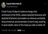 Captain Mark Kelly ❤ @CaptMarkKelly It took Trump 10 days to create an energy crisis reminiscent of the 1970s, replace Ayatollah Khamenei with Ayatollah Khamenei, and weaken our alliances worldwide. He put American servicemembers in harm's way, resulting in seven deaths. None of this made you safer or better off. 11:18 AM - Mar 9, 2026 895K Views