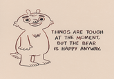 W шм THINGS ARE TOUGH AT THE MOMENT, BUT THE BEAR IS HAPPY ANYWAY.