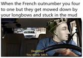 When the French outnumber you four to one but they get mowed down by your longbows and stuck in the mud [laughter] -You dumb bitch.