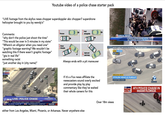 Youtube video of a police chase starter pack "LIVE footage from the skyfox news chopper superdoppler abc chopper7 superdrone helicopter brought to you by wendy's" Comments: "why don't the police just shoot the tires" "This would be over in 5 minutes in my state" "Where's an alligator when you need one" "graphic footage warning? We wouldn't be watching this if there wasn't graphic footage" gta in real life" something racist "just another day in (city name)" EWS FOX10 PHOENIX.COM LIVE FOX10 LIVE: POLICE CHASE FOX 10 12:31 97° Police say bank robbery suspect, started in Avondale LAS VEGAS: CLEAR 89° FOX 10 SAN FRANCISCO: CLEAR 69° DESERT DIAMOND WEST VALLEY Sl'al Ke:k WEATHER Pull Pursue 2 Pungside POLICE 35 Steer sharply [RDCTD] POLICE CD 4 Spin out and d stop POLICE COM Always ends with a pit maneuver If it's a Fox news affiliate the newscasters sound overly excited and provide play by play commentary like they've waited their whole careers for this either from Los Angeles, Miami, Phoenix, or Arkansas. Never anywhere else SPECIAL REPORT STATE TROOPER WS STATION//THE 4 PEOPLE APPREHENDED AFTER CHASE ON TURNPIKE NORTH/NW MIAMI-DADE PACIFIC COAST HWY [1] & E SYCAMORE AVE, SOUTH BAY CITIES LIVE AIR7HD SKYMAP7 BREAKING NEWS STOLEN VEHICLE PURSUIT EYEWITNESS NEWS Over 18m views E 100 120 140 1607 100 002 MPH abc #abc7eyewitness LIVE NOW FOXI ATV POLICE CHASE IN MIAMI FLORIDA 070 MPH