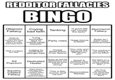 REDDITOR FALLACIES BINGO Oberoni Fallacy bad faith Crying Tanking "A good DM can counter this tactic" Stormwind Fallacy Rules as Homebrew (casters are weak because I can make a monster that beats them) "Long encounter days fix martial-caster disparity" Party roles "Sage Advice is RAW" Rules as I didn't read/ headcanoned "Skill monkeys are real" Judging by weakness (Ranger bad) Crying White Room (Free Space) "You only won because the DM let you win" "This reading is too strong, it can't be RAW!" Ad Populum Dedicated Healer Rules as Not-5e (Barbarians are strong because Conan is strong) Appeal to Authority ("but [youtuber/blog] said so!") Bad Maths (on a max damage crit where I expend my highest smite slots...) Squishy Black Room (antimagic fields Casters Fallacy everywhere, quantum melee monsters, everyone has Cspell and Dispel) "This is RAI, Resourceless source: trust me bro" Martials No True Scotsman ("no sane DM would allow this")