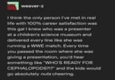 weaver-z I think the only person I've met in real life with 100% career satisfaction was this gal I knew who was a presenter at a children's science museum and delivered every line like she was running a WWE match. Every time you passed the room where she was giving a presentation, you'd hear something like "WHO'S READY FOR CEPHALOPODS?!?" and the kids would go absolutely nuts cheering.