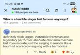 10:28 ✓ r/AskReddit 188 people are here 89 Q 2 Who is a terrible singer but famous anyways? • 492 upvotes 2.6k comments silverpotato5955 4h definitely mick jagger. incredible frontman and legendary performer, absolute charisma machine, but if you isolate just the singing it sounds like a haunted scarecrow arguing with a harmonica ← Reply 2 83