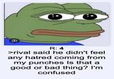R: 4 >rival said he didn't feel any hatred coming from my punches Is that a good or bad thing? I'm confused
