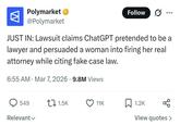 W Polymarket → @Polymarket Follow JUST IN: Lawsuit claims ChatGPT pretended to be a lawyer and persuaded a woman into firing her real attorney while citing fake case law. • 6:55 AM Mar 7, 2026 9.8M Views 549 1.5K 11K 1.2K Relevant View quotes >
