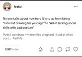 feefal No one talks about how hard it is to go from being "Good at drawing for your age" to "Adult lacking social skills with bad posture" #yes I can draw my enemies pregnant #but at what cost... #artlife 2.951 notes