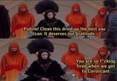 Padme! Clean this droid up the best you can. It deserves our gratitude You are so f*cking fired when we get to Coruscant