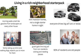 Living in a rich neighborhood starterpack gettyimages D morning walks smell like gasoline from landscapers at every other house 157696726 mini mansion homes, not a single starter home in sight everyone drives big asf cars or teslas alamu alamy alamu family taking up entire lane walking dogs, expects you to move for them guard gate line long asf from non-residents visiting and needing passes 90% of residents are old people