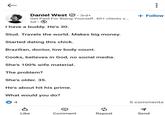← Daniel West 3rd+ Get Paid For Being Yourself. 40+ clients s... 5d I have a buddy. He's 30. Stud. Travels the world. Makes big money. Started dating this chick. Brazilian, doctor, low body count. Cooks, believes in God, no social media. She's 100% wife material. The problem? She's older. 35. He's about hit his prime. What would you do? 4 + Follow 5 comments Like Comment Repost Send