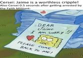 Cersei: Jaime is a worthless cripple! Also Cersei 0.5 seconds after getting arrested by the Faith Militant: m DEAR Jaime I AM SORRY PLEASE COME BACK TO ME! !!
