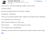Daniel West ①:: 3rd+ Get Paid For Being Yourself. 40+ ... 2d. Just saw a woman holding a baby in her arms. It wasn't hers. But she looked proud of herself. Happy. Suddenly, I realised: + Follow This is a woman's peak state. Where she feels best. Relaxed. I'm watching it in real time. But women today are sold a lie. "Be a boss who don't need no man" It's a fake prize, sweetheart. Western women have no idea the lie they've been sold. Sad. 1