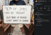 90% OF JOBS CAN BE TAUGHT... BUT 90% OF PEOPLE DON'T WANT TO LEARN. HUBL Joseph Montes, CIS.... 1st Private & Public Sector | Information... 3h SOMEONE HAD TO SAY IT. #JOBS #EVERYONE 10 4 comments ⚫2 reposts Like Comment ៨ Repost 1 Send Add a comment... Most relevant ▾ Michael Hewitt • 2nd "I reduce risk, shorten response time, and prevent ... EXACTLY Like Reply Wayne Harper - 2nd 2h *** 2h ... IT Professional with Azure and C# development... Hire me right now and I will learn whatever you need to teach me. Like Reply Load more comments
