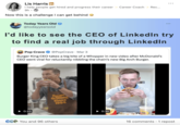 Lis Harris in I help people get hired and progress their career #Career Coach Rec... 9h. Now this is a challenge I can get behind Today Years Old @todayyearsold I'd like to see the CEO of LinkedIn try to find a real job through LinkedIn POP Pop Crave ❤ @PopCrave Mar 3 Burger King CEO takes a big bite of a Whopper in new video after McDonald's CEO went viral for reluctantly nibbling the chain's new Big Arch Burger. 0:10 Flame Grilling Since 1954 You and 96 others ▶0:30 ETTY 16 comments · 1 repost
