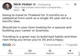 Nick Huber. Following I buy real estate and start companies... 56m → Going to travel to Thailand for 3 months on a sabbatical from work as a single 25 year old is a horrific idea. Should be in your town looking for a spouse and building your career or business. ☑ Traveling is a great way to build bad habits and then next thing you know you're 35 and a hippy. C6♡ 22 7 comments . 1 repost Like Comment Repost Send