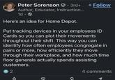 Peter Sorenson · 3rd+ + Follow Author, Educator, Instruction... 1d Here's an idea for Home Depot. Put tracking devices in your employees ID Cards so you can plot their movements throughout their shift. This way you can identify how often employees congregate in pairs or more, how efficiently they move through their workplace, and how much time floor generals actually spends assisting customers. 2 4 comments O +7 ៨