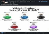 Naeem Khan Lohani • 2nd Agricultural Business 1d I will go for Green Which Potion would you Drink? wisdom. Green Blue Stay Young forever 26 + Follow Black Become Invisible anytime Breathe in the sea Red Purple 1000000000 $ in cash Time travel anytime 40 comments •1 repost