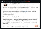 r From remotework community on Reddit . Amanda Zhu · 3rd The API for meeting recording | Co-founder at Rec... 1w Two of my employees commute 100 miles a day. It's not just because of my 5-day in-office requirement. They actually started back when Recall.ai was hybrid. They weren't required to be in every day. They chose to be. Our culture started with those two. Watching them, I realized building infrastructure at this scale requires a specific level of intensity. You need to be in the same room to move at the speed we need. So I made 5 days in-office a requirement.