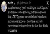 merle @fujodemon.3h X ♂ people who say "you're setting us back X years" are the ones who still cling to the naive hope that LGBTQ people can assimilate into cishet- supremacist society - they have not fully experienced or internalised the fact that this is impossible