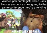 Women paleontologists when Jack Horner announces he's going to the same conference they're attending NO! NOT JACK HORNER.