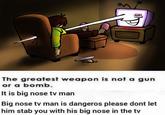 The greatest weapon is not a gun or a bomb. It is big nose tv man Big nose tv man is dangeros please dont let him stab you with his big nose in the tv