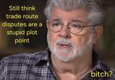 Still think trade route disputes are a stupid plot point bitch?