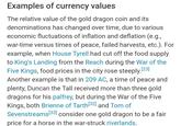Examples of currency values The relative value of the gold dragon coin and its denominations has changed over time, due to various economic fluctuations of inflation and deflation (e.g., war-time versus times of peace, failed harvests, etc.). For example, when House Tyrell had cut off the food supply to King's Landing from the Reach during the War of the Five Kings, food prices in the city rose steeply. [23] Another example is that in 209 AC, a time of peace and plenty, Duncan the Tall received more than three gold dragons for his palfrey, but during the War of the Five Kings, both Brienne of Tarth [32] and Tom of Sevenstreams [33] consider one gold dragon to be a fair price for a horse in the war-struck riverlands.