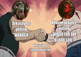 Ork players yelling "WAAAGH" Their single shared brain cell Khorne players yelling "BLOOD FOR THE BLOOD GOD"