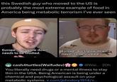 this Swedish guy who moved to the US is probably the most extreme example of food in America being metabolic terrorism I've ever seen Europe US glow down needs to be studied. Europe → US glow down needs to be studied. cash4turtles(Waifudev) @Wai....20h You literally need drugs or a mental illness to stay thin in the USA. Being American is being under a chemical and psychological assault on your metabolic systems. x.com/johndory1914/s...