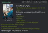 Anonymous 1.91 MB JPG 05/09/25(Fri)17:00:46 No.81114841 Benefits of LASIK: >Don't have to wear glasses for 10-15 years Potential consequences if LASIK goes wrong: >Dry eyes >Halos >Blindness >Permanent chronic eye pain >Subconjunctival hemorrhage >Retinal detachment >Dozens of other forms of irreversible eye damage Tell me again why I should do this?