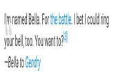 I'm named Bella. For the battle. I bet I could ring your bell, too. You want to?[3] -Bella to Gendry