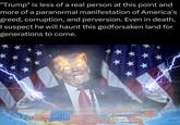 "Trump" is less of a real person at this point and more of a paranormal manifestation of America's greed, corruption, and perversion. Even in death, I suspect he will haunt this godforsaken land for generations to come. CGA SOYFAAN HURDAY ** ** LCHARED GUARA