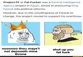 Project FF or Fat F----- was a Central Intelligence Agency project in Egypt, aimed at pressuring King Farouk into political reforms. However, due to the unwillingness of Farouk to change, the project moved to support his overthrow, Economic- Right bmic- Right Libertarian 41270 noooooo thou mays't shut up you not deposeth mine throne made with mematic fat f--- ifunny.co