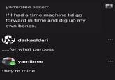 yamibree asked: If I had a time machine I'd go forward in time and dig up my own bones. darkaeldari .....for what purpose yamibree they're mine